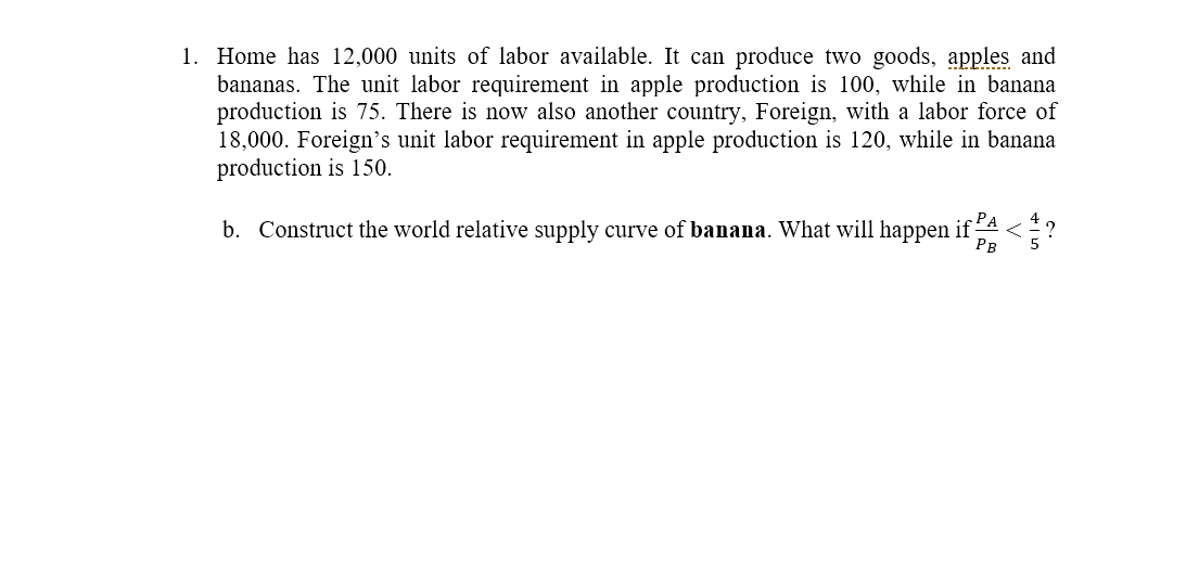 1. Home has 12,000 units of labor available. It can produce two goods, apples and
bananas. The unit labor requirement in apple production is 100, while in banana
production is 75. There is now also another country, Foreign, with a labor force of
18,000. Foreign's unit labor requirement in apple production is 120, while in banana
production is 150.
PA
b. Construct the world relative supply curve of banana. What will happen if
PB
