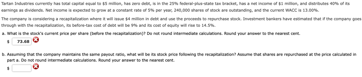 Tartan Industries currently has total capital equal to $5 million, has zero debt, is in the 25% federal-plus-state tax bracket, has a net income of $1 million, and distributes 40% of its
earnings as dividends. Net income is expected to grow at a constant rate of 5% per year, 240,000 shares of stock are outstanding, and the current WACC is 13.00%.
The company is considering a recapitalization where it will issue $4 million in debt and use the proceeds to repurchase stock. Investment bankers have estimated that if the company goes
through with the recapitalization, its before-tax cost of debt will be 9% and its cost of equity will rise to 14.5%.
a. What is the stock's current price per share (before the recapitalization)? Do not round intermediate calculations. Round your answer to the nearest cent.
$
73.68
b. Assuming that the company maintains the same payout ratio, what will be its stock price following the recapitalization? Assume that shares are repurchased at the price calculated in
part a. Do not round intermediate calculations. Round your answer to the nearest cent.
$