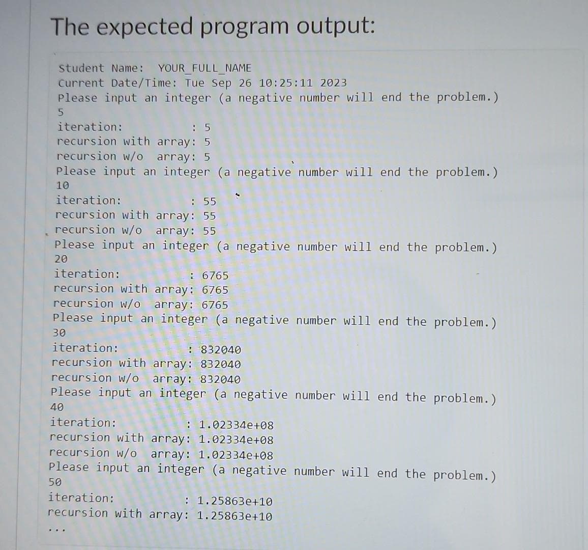 The expected program output:
student Name: YOUR_FULL_NAME
Current Date/Time: Tue Sep 26 10:25:11 2023
Please input an integer (a negative number will end the problem.)
5
iteration:
: 5
recursion with array: 5
recursion w/o array: 5
Please input an integer (a negative number will end the problem.)
10
iteration:
: 55
recursion with array: 55
recursion w/o array: 55
Please input an integer (a negative number will end the problem.)
20
iteration:
: 6765
recursion with array: 6765
recursion w/o array: 6765
Please input an integer (a negative number will end the problem.)
30
iteration:
: 832040
recursion with array: 832040
recursion w/o array: 832040
Please input an integer (a negative number will end the problem.)
40
iteration:
: 1.02334e+08
recursion with array: 1.02334e+08
recursion w/o array: 1.02334e+08
Please input an integer (a negative number will end the problem.)
50
iteration:
: 1.25863e+10
recursion with array: 1.25863e+10