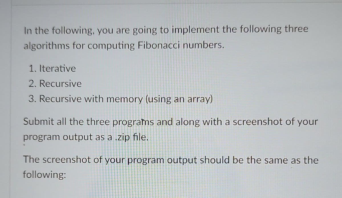 In the following, you are going to implement the following three
algorithms for computing Fibonacci numbers.
1. Iterative
2. Recursive
3. Recursive with memory (using an array)
Submit all the three programs and along with a screenshot of your
program output as a .zip file.
The screenshot of your program output should be the same as the
following: