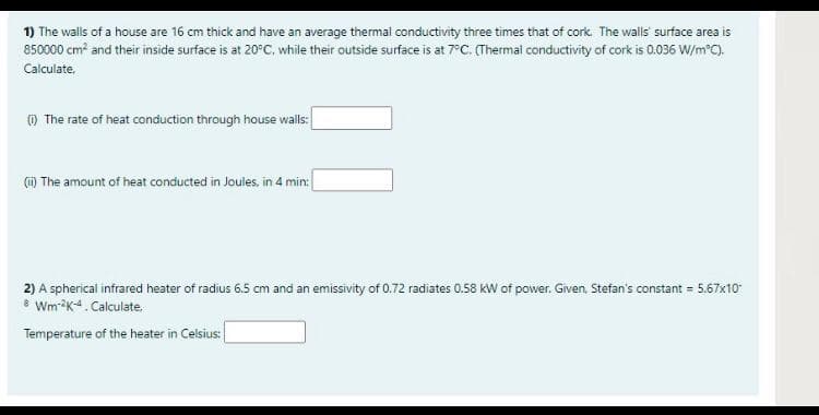 1) The walls of a house are 16 cm thick and have an average thermal conductivity three times that of cork. The walls' surface area is
850000 cm and their inside surface is at 20°C, while their outside surface is at 7°C. (Thermal conductivity of cork is 0.036 W/m°C).
Calculate,
) The rate of heat conduction through house walls:
() The amount of heat conducted in Joules, in 4 min:
2) A spherical infrared heater of radius 6.5 cm and an emissivity of 0.72 radiates 0.58 kW of power. Given, Stefan's constant = 5.67x10
8 Wm-K4. Calculate.
Temperature of the heater in Celsius:
