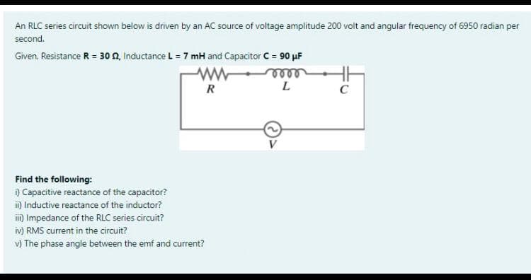 An RLC series circuit shown below is driven by an AC source of voltage amplitude 200 volt and angular frequency of 6950 radian per
second.
Given. Resistance R = 30 0, Inductance L = 7 mH and Capacitor C = 90 µF
R
L
C
Find the following:
) Capacitive reactance of the capacitor?
m) Inductive reactance of the inductor?
i) Impedance of the RLC series circuit?
iv) RMS current in the circuit?
v) The phase angle between the emf and current?
