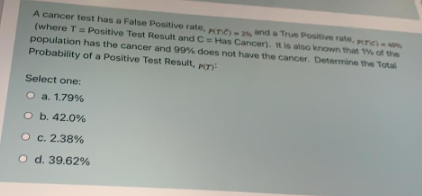 A cancer test has a False Positive rate, pTO - and a True Positive rate, r)
(where T= Positive Test Result and C Has Cancer). it is also known that 1% of the
population has the cancer and 99% does not have the cancer. Determine the Total
Probability of a Positive Test Result, pn:
Select one:
O a. 1.79%
O b. 42.0%
O c. 2.38%
O d. 39.62%
