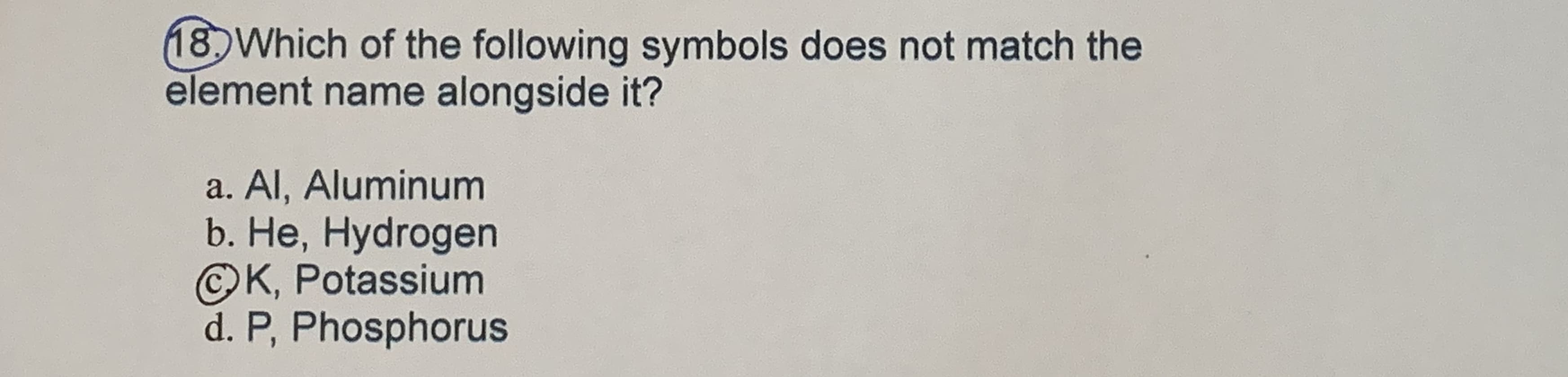 18 Which of the following symbols does not match the
element name alongside it?
a. Al, Aluminum
b. Не, Нydrogen
©K, Potassium
d. P, Phosphorus
