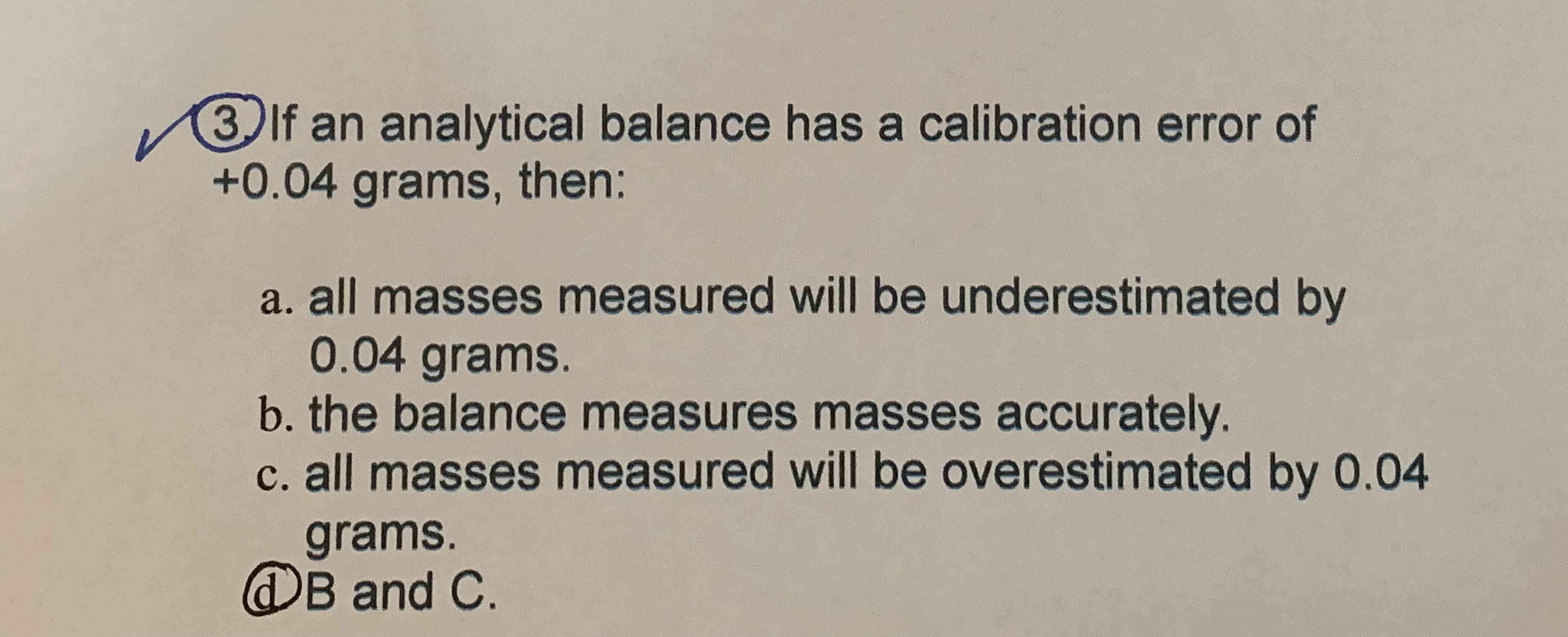 3 If an analytical balance has a calibration error of
+0.04grams,
then:
a. all masses measured will be underestimated by
0.04 grams.
b. the balance measures masses accurately.
c. all masses measured will be overestimated by 0.04
grams.
@B and C.
