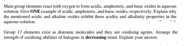 Main group elements react with oxygen to form acidic, amphoteric, and basic oxides in aqueous
solution. Give ONE example of acidic, amphoteric, and basic oxides, respectively. Explain why
the mentioned acidic and alkaline oxides exhibit these acidity and alkalinity properties in the
aqueous solution.
Group 17 elements exist as diatomic molecules and they are oxidising agents. Arrange the
strength of oxidising abilities of halogens in decreasing trend. Explain your answer.
