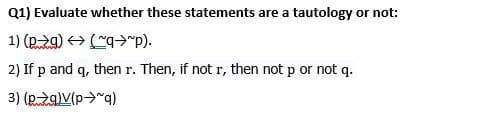 Q1) Evaluate whether these statements are a tautology or not:
1) (pg) → (~q"p).
2) If p and q, then r. Then, if not r, then not p or not q.
3) (p→q)V(p→~q)