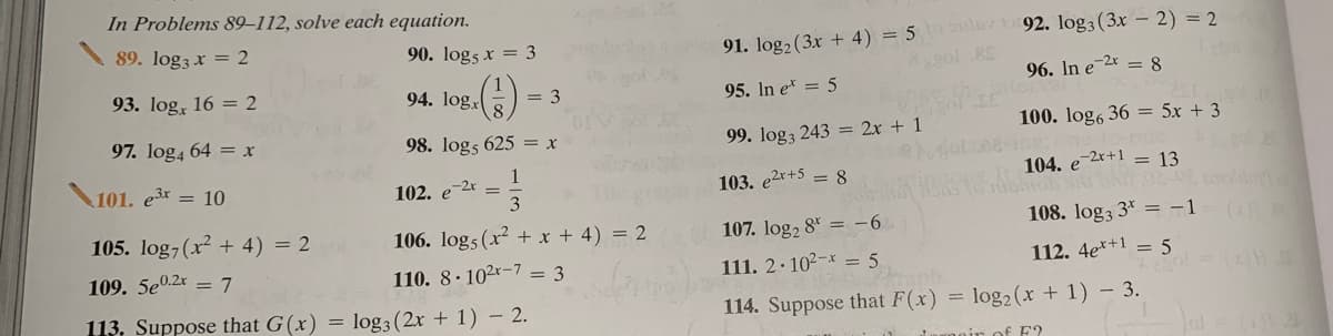 In Problems 89–112, solve each equation.
89. log3 x = 2
91. log2 (3x + 4) = 5 92. log3 (3x – 2) = 2
90. log5 x = 3
93. log, 16 = 2
94. log,
96. In e-2 = 8
= 3
95. In e* = 5
97. log4 64 = x
98. log5 625 = x
99. log3 243 = 2x + 1
100. log6 36 = 5x + 3
1
102. e-2r =
3
101. e3x = 10
103. e2r+5 = 8
104. e-2x+1 = 13
105. log-(x + 4) = 2
106. log5 (x +x + 4) = 2
107. log, 8* = -6
108. log3 3* = -1
109. 5e0.2x = 7
110. 8· 102r-7 = 3
111. 2·102-x = 5
112. 4e*+1 = 5
113. Suppose that G(x) = log3(2x + 1) – 2.
114. Suppose that F(x) = log2 (x + 1) – 3.
al=
