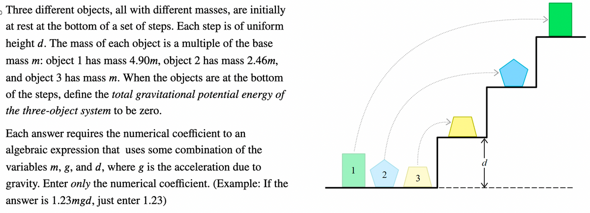 Three different objects, all with different masses, are initially
at rest at the bottom of a set of steps. Each step is of uniform
height d. The mass of each object is a multiple of the base
mass m: object 1 has mass 4.90m, object 2 has mass 2.46m,
and object 3 has mass m. When the objects are at the bottom
of the steps, define the total gravitational potential energy of
the three-object system to be zero.
Each answer requires the numerical coefficient to an
algebraic expression that uses some combination of the
variables m, g, and d, where g is the acceleration due to
gravity. Enter only the numerical coefficient. (Example: If the
answer is 1.23mgd, just enter 1.23)
2