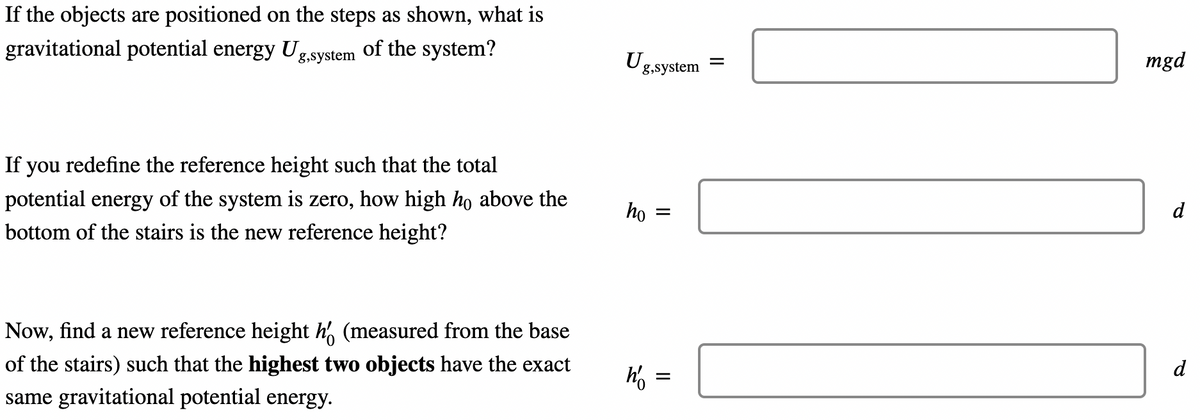 If the objects are positioned on the steps as shown, what is
g.system of the system?
gravitational potential energy Ug
If you redefine the reference height such that the total
potential energy of the system is zero, how high ho above the
bottom of the stairs is the new reference height?
Now, find a new reference height h (measured from the base
of the stairs) such that the highest two objects have the exact
same gravitational potential energy.
Ug,system =
ho =
h' =
mgd
d
d