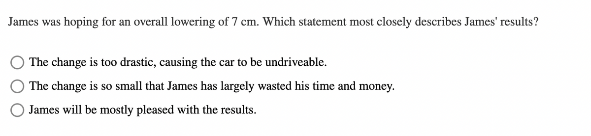 James was hoping for an overall lowering of 7 cm. Which statement most closely describes James' results?
The change is too drastic, causing the car to be undriveable.
The change is so small that James has largely wasted his time and money.
James will be mostly pleased with the results.