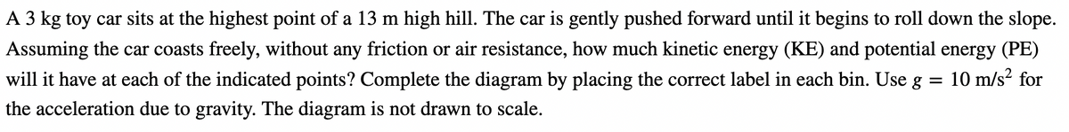 A 3 kg toy car sits at the highest point of a 13 m high hill. The car is gently pushed forward until it begins to roll down the slope.
Assuming the car coasts freely, without any friction or air resistance, how much kinetic energy (KE) and potential energy (PE)
will it have at each of the indicated points? Complete the diagram by placing the correct label in each bin. Use g
10 m/s² for
the acceleration due to gravity. The diagram is not drawn to scale.