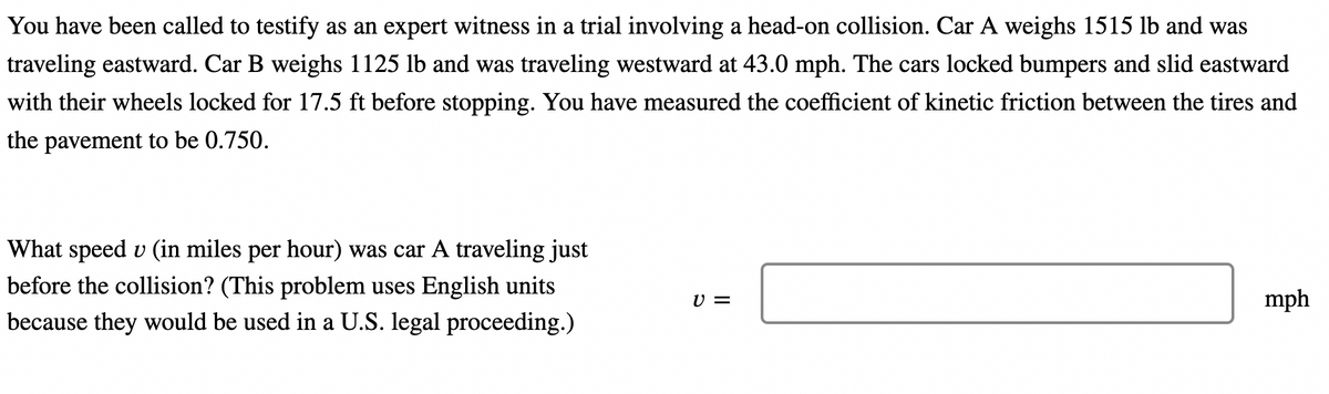 You have been called to testify as an expert witness in a trial involving a head-on collision. Car A weighs 1515 lb and was
traveling eastward. Car B weighs 1125 lb and was traveling westward at 43.0 mph. The cars locked bumpers and slid eastward
with their wheels locked for 17.5 ft before stopping. You have measured the coefficient of kinetic friction between the tires and
the pavement to be 0.750.
What speed u (in miles per hour) was car A traveling just
before the collision? (This problem uses English units
because they would be used in a U.S. legal proceeding.)
V =
mph