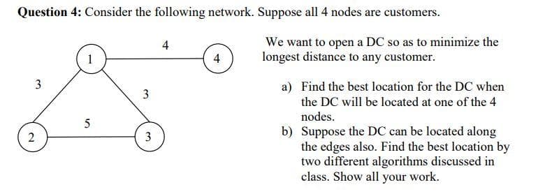 Question 4: Consider the following network. Suppose all 4 nodes are customers.
We want to open a DC so as to minimize the
longest distance to any customer.
4
4
a) Find the best location for the DC when
the DC will be located at one of the 4
3
nodes.
5
b) Suppose the DC can be located along
the edges also. Find the best location by
two different algorithms discussed in
class. Show all your work.
3
2.
