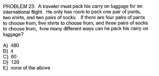 PROBLEM 23: A traveler must pack his carry on luggage for an
international flight. He only has room to pack one pair of pants,
two shirts, and two pairs of socks. If there are four pairs of pants
to choose from, five shirts to choose from, and three pairs of socks
to choose from, how many different ways can he pack his carry on
luggage?
A) 480
B) 4
C) 60
D) 120
E) none of the above