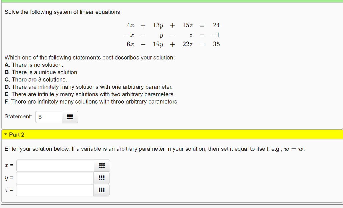 Solve the following system of linear equations:
4x +
13у +
15z
24
-x
-1
6x +
19y +
22z
35
Which one of the following statements best describes your solution:
A. There is no solution.
B. There is a unique solution.
C. There are 3 solutions.
D. There are infinitely many solutions with one arbitrary parameter.
E. There are infinitely many solutions with two arbitrary parameters.
F. There are infinitely many solutions with three arbitrary parameters.
Statement:
В
- Part 2
Enter your solution below. If a variable is an arbitrary parameter in your solution, then set it equal to itself, e.g., w = w.
x =
y =
z =
I| ||||
