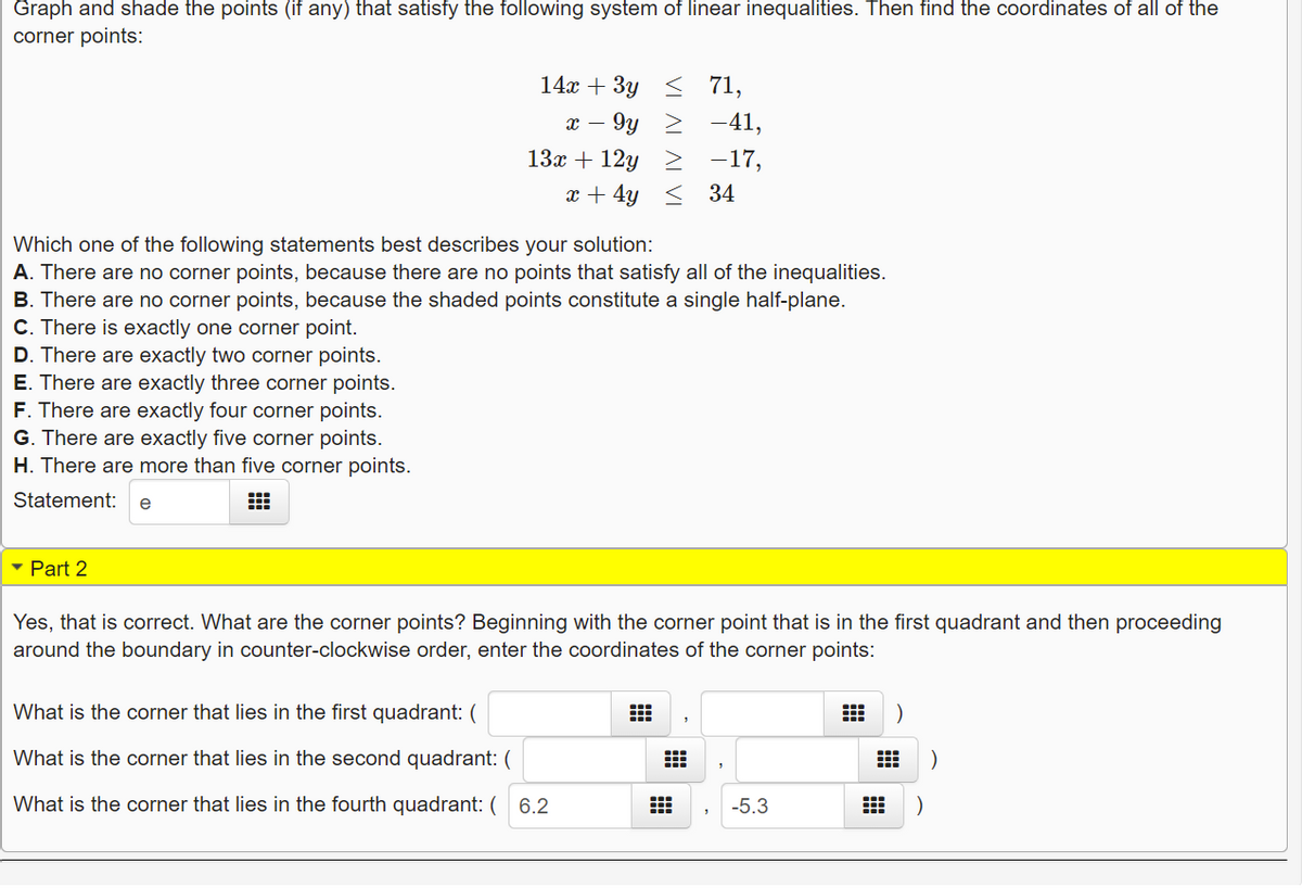 ### Solving a System of Linear Inequalities

**Task:**  
Graph and shade the points (if any) that satisfy the following system of linear inequalities. Then find the coordinates of all of the corner points:

1. \( 14x + 3y \leq 71 \)
2. \( x - 9y \geq -41 \)
3. \( 13x + 12y \geq -17 \)
4. \( x + 4y \leq 34 \)

**Instructions:**  
Determine which one of the following statements best describes your solution:

A. There are no corner points, because there are no points that satisfy all of the inequalities.  
B. There are no corner points, because the shaded points constitute a single half-plane.  
C. There is exactly one corner point.  
D. There are exactly two corner points.  
E. There are exactly three corner points.  
F. There are exactly four corner points.  
G. There are exactly five corner points.  
H. There are more than five corner points.

**Solution:**  
The correct statement is: 
- **E. There are exactly three corner points.**

### Part 2

**Question:**  
Yes, that is correct. What are the corner points? Beginning with the corner point that is in the first quadrant and then proceeding around the boundary in counter-clockwise order, enter the coordinates of the corner points:

1. What is the corner that lies in the first quadrant: \( ( \, , \, ) \)
2. What is the corner that lies in the second quadrant: \( ( \, , \, ) \)
3. What is the corner that lies in the fourth quadrant: \( (6.2, -5.3) \)