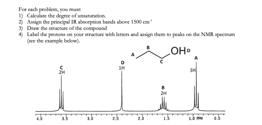 ### NMR Spectroscopy Tutorial

This section covers the principles of Nuclear Magnetic Resonance (NMR) spectroscopy and provides a step-by-step problem-solving guide including an example with corresponding spectrum analysis.

#### Task Requirements:
For each problem, you are required to:
1. **Calculate the Degree of Unsaturation:** Determine the number of rings and/or multiple bonds in the compound.
2. **Assign the Principal IR Absorption Bands Above 1500 cm<sup>-1</sup>:** Identify the significant functional groups present in the compound using IR spectroscopy data.
3. **Draw the Structure of the Compound:** Use the provided data to sketch the molecular structure.
4. **Label the Protons on Your Structure:** Assign letters to the different types of protons in your structure and correlate them to the peaks on the NMR spectrum. An example is provided below for clarity.

#### Example Analysis
Consider the provided NMR spectrum and the molecular structure example:

**Molecular Structure:**
- The molecular structure depicted includes a hydroxyl group (-OH) attached to an alkyl chain.
- The structure is labeled with letters (A, B, C, D) to denote different proton environments.

**NMR Spectrum:**
The NMR spectrum shows several peaks, which are explained as follows:
- **Peak A:** At approximately 1.0 ppm, corresponds to 3 protons. This is typically indicative of a methyl group (\(CH_3 \)).
- **Peak B:** At approximately 1.5 ppm, corresponds to 2 protons. This is indicative of a methylene group (\(CH_2 \)) adjacent to another \(-CH_2\) group.
- **Peak C:** At approximately 3.5 ppm, corresponds to 2 protons. This is indicative of a methylene group (\(CH_2 \)) adjacent to an electronegative atom such as oxygen.
- **Peak D:** At approximately 2.5 ppm, corresponds to 1 proton. This is indicative of a proton on a carbon attached to an electronegative atom, such as a hydroxyl group (\(OH\)).

The x-axis of the NMR spectrum is given in parts per million (ppm), ranging from 0.5 to 4.0 ppm, presenting a detailed profile of the proton environments in the compound:
- 4.0 to 3.0 ppm: Contains peak C.
- 2.5 to 