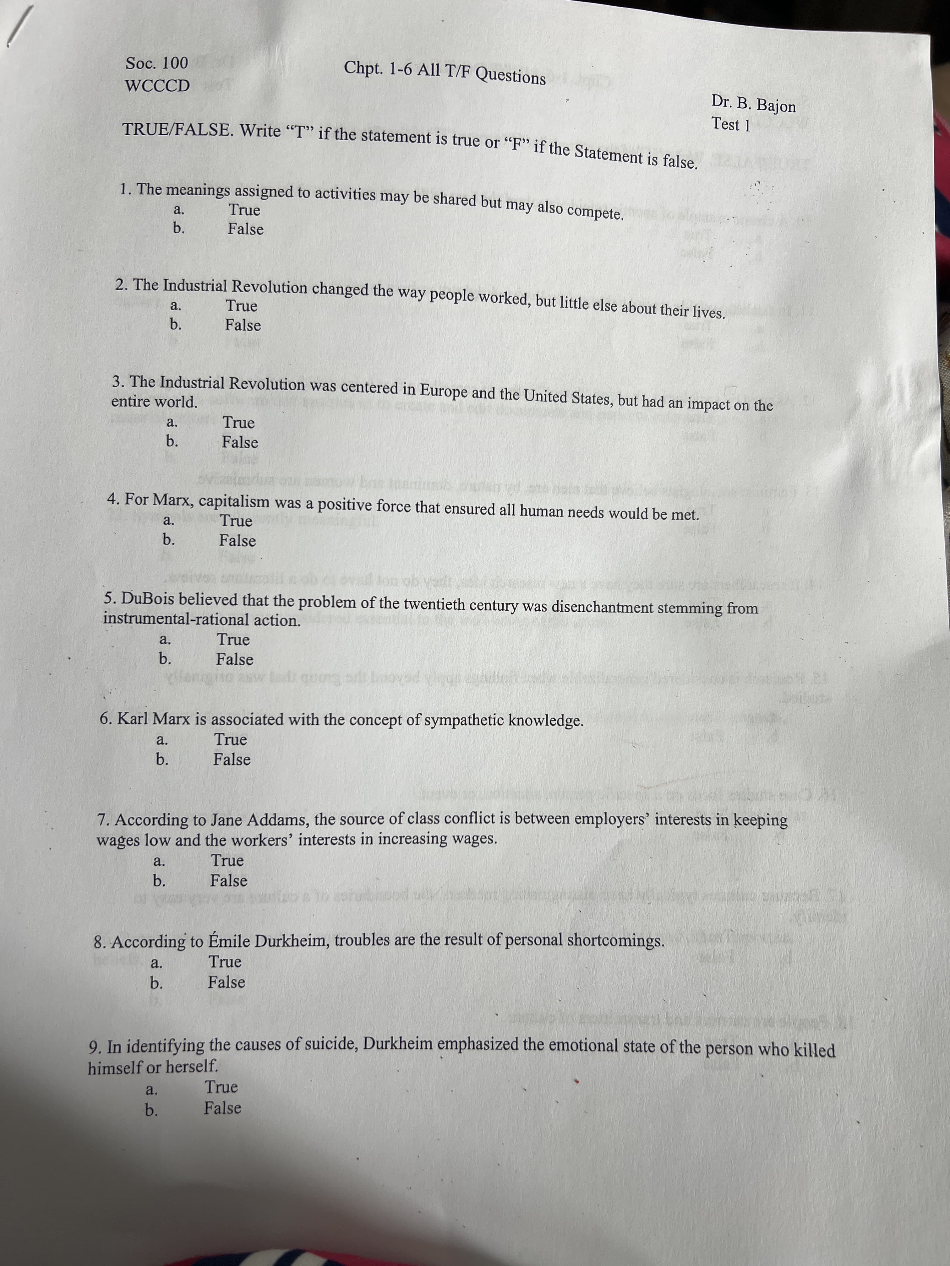 Soc. 100
Chpt. 1-6 All T/F Questions
WCCCD
Dr. B. Bajon
Test 1
TRUE/FALSE. Write "T" if the statement is true or “F" if the Statement is false
1. The meanings assigned to activities may be shared but may also compete.
a.
True
False
b.
2. The Industrial Revolution changed the way people worked, but little else about their lives.
True
a.
b.
False
3. The Industrial Revolution was centered in Europe and the United States, but had an impact on the
entire world.
a.
True
b.
False
4. For Marx, capitalism was a positive force that ensured all human needs would be met.
True
a.
b.
False
5. DuBois believed that the problem of the twentieth century was disenchantment stemming from
instrumental-rational action.
a.
True
b.
False
6. Karl Marx is associated with the concept of sympathetic knowledge.
a.
True
b.
False
7. According to Jane Addams, the source of class conflict is between employers' interests in keeping
wages low and the workers' interests in increasing wages.
a.
True
b.
False
8. According to Émile Durkheim, troubles are the result of personal shortcomings.
a.
True
b.
False
9. In identifying the causes of suicide, Durkheim emphasized the emotional state of the person who killed
himself or herself.
True
a.
b.
False
