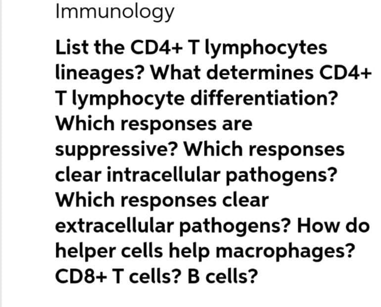 Immunology
List the CD4+ T lymphocytes
lineages? What determines CD4+
T lymphocyte differentiation?
Which responses are
suppressive? Which responses
clear intracellular pathogens?
Which responses clear
extracellular pathogens? How do
helper cells help macrophages?
CD8+ T cells? B cells?
