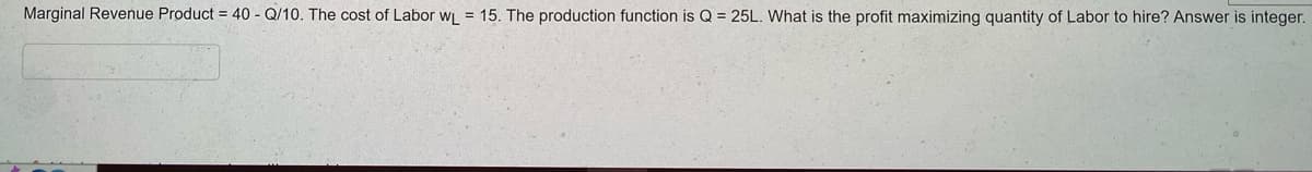 Marginal Revenue Product = 40 - Q/10. The cost of Labor WL = 15. The production function is Q = 25L. What is the profit maximizing quantity of Labor to hire? Answer is integer.