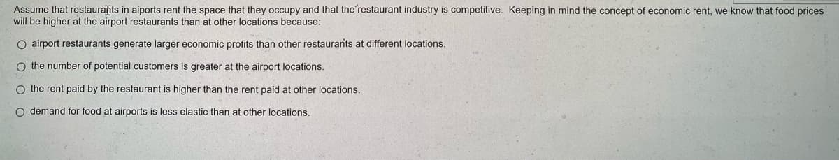 Assume that restaurants in aiports rent the space that they occupy and that the restaurant industry is competitive. Keeping in mind the concept of economic rent, we know that food prices
will be higher at the airport restaurants than at other locations because:
O airport restaurants generate larger economic profits than other restaurants at different locations.
O the number of potential customers is greater at the airport locations.
O the rent paid by the restaurant is higher than the rent paid at other locations.
O demand for food at airports is less elastic than at other locations.