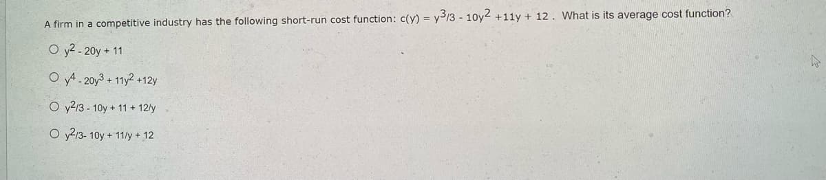 A firm in a competitive industry has the following short-run cost function: c(y) =
O y²-20y + 11
Oy4.20y3 + 11y2 +12y
Oy2/3-10y + 11 + 12/y
O y2/3-10y + 11/y + 12
y3/3 - 10y2 +11y + 12. What is its average cost function?