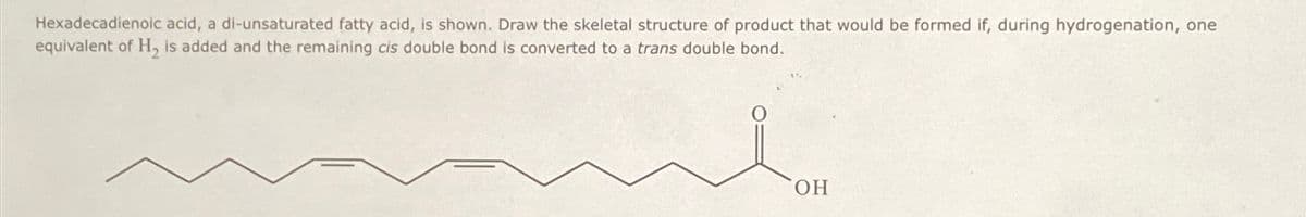 Hexadecadienoic acid, a di-unsaturated fatty acid, is shown. Draw the skeletal structure of product that would be formed if, during hydrogenation, one
equivalent of H₂ is added and the remaining cis double bond is converted to a trans double bond.
OH