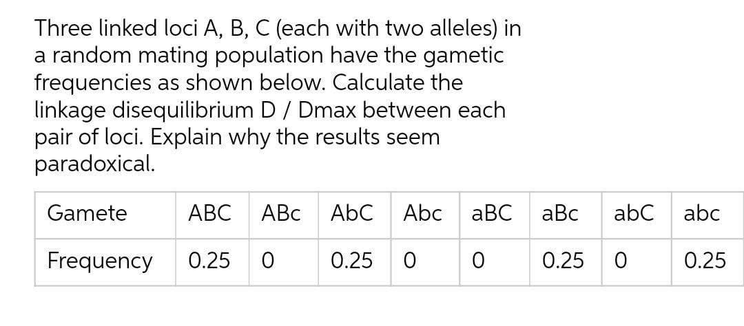 Three linked loci A, B, C (each with two alleles) in
a random mating population have the gametic
frequencies as shown below. Calculate the
linkage disequilibrium D / Dmax between each
pair of loci. Explain why the results seem
paradoxical.
Gamete
АВС
ABC
AbC
Abc
aBC
aBc
abC
abc
Frequency
0.25
0.25
0.25
0.25
