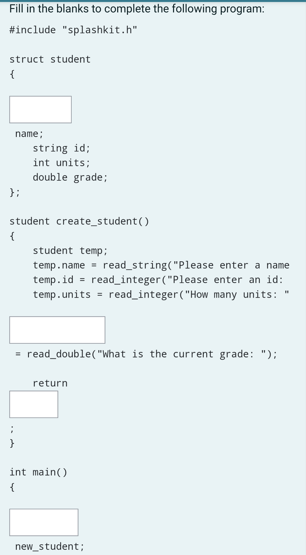 Fill in the blanks to complete the following program:
#include "splashkit.h"
struct student
{
name;
string id;
int units;
double grade;
};
student create_student()
{
student temp;
read_string("Please enter a name
temp.id = read_integer("Please enter an id:
read_integer("How many units:
temp.name =
temp.units
%3D
read_double("What is the current grade: ");
return
}
int main()
{
new_student;
