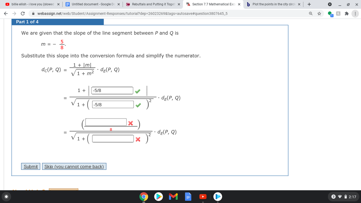 O billie eilish - i love you (slowed x
E Untitled document - Google Do x
Rebuttals and Putting it Toget
A Section 7.7 Mathematical Exci X
b Plot the points in the city circl
+
A webassign.net/web/Student/Assignment-Responses/tutorial?dep=26023269&tags=autosave#question3807645_5
Part 1 of 4
We are given that the slope of the line segment between P and Q is
m = -
Substitute this slope into the conversion formula and simplify the numerator.
1 + |m|
dc(P, Q) =
dE(P, Q)
1 + m²
1 +
-5/8
dE(P, Q)
V 1 +
|-5/8
dE(P, Q)
V1+(
Submit
Skip (you cannot come back)
3 v i 2:17
