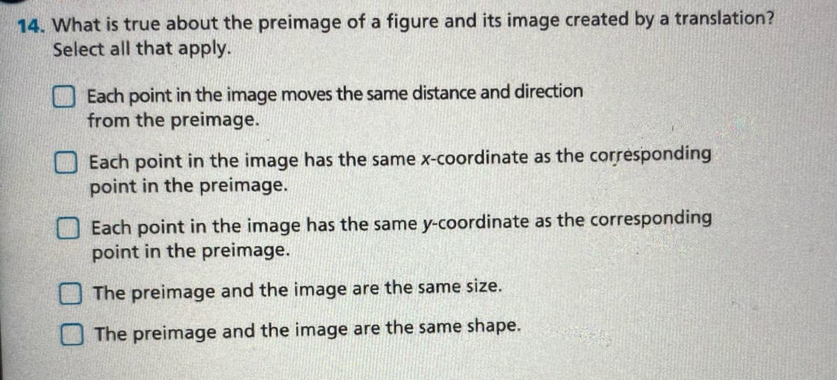 14. What is true about the preimage of a figure and its image created by a translation?
Select all that apply.
O Each point in the image moves the same distance and direction
from the preimage.
Each point in the image has the same x-coordinate as the corresponding
point in the preimage.
O Each point in the image has the same y-coordinate as the corresponding
point in the preimage.
O The preimage and the image are the same size.
The preimage and the image are the same shape.
