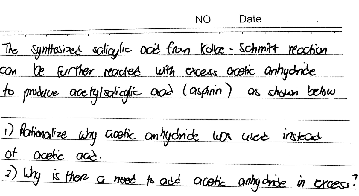 NO
Date
The Synttesized galicaylic ocid from Kole -
can be Fuur ther eaced with excess acetic anhydnide
o produce ace tylsalicgie as shown below
schmitt reachon
anhycride
to produce aad (aspinin
aad lasanin)
1) fationalize why acetic anhydride
won cescé instead
of acetic aad.
2) Why c anhy dnde in txces.
Is there a ned to add acetic
excess
