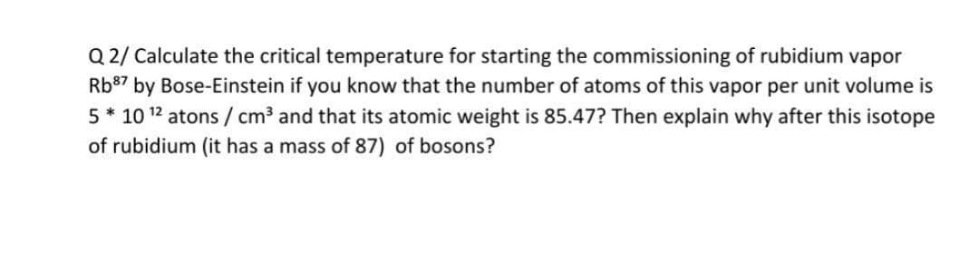 Q 2/ Calculate the critical temperature for starting the commissioning of rubidium vapor
Rb87 by Bose-Einstein if you know that the number of atoms of this vapor per unit volume is
5* 10 12 atons / cm³ and that its atomic weight is 85.47? Then explain why after this isotope
of rubidium (it has a mass of 87) of bosons?
