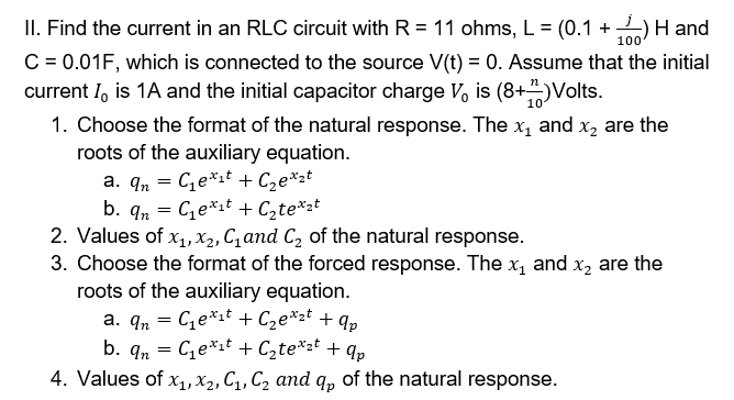 II. Find the current in an RLC circuit with R = 11 ohms, L = (0.1 +)H and
C = 0.01F, which is connected to the source V(t) = 0. Assume that the initial
current I, is 1A and the initial capacitor charge V, is (8+)Volts.
1. Choose the format of the natural response. The x, and x, are the
roots of the auxiliary equation.
a. qn = C,e*1t + Cze*zt
b. qn = Ce*1t + Czte*2t
2. Values of x1, X2, C,and C2 of the natural response.
3. Choose the format of the forced response. The x, and x, are the
roots of the auxiliary equation.
a. q, = Ce*it + C,e*zt + qp
b. qn = Ce*zt + C2te*2t + qp
4. Values of x1, X2, C1, C2 and q, of the natural response.
100
