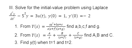 III. Solve for the initial-value problem using Laplace
dx - s°y = 3u(t), y(0) = 1, y'(0) =- 2
dt
as+bs+c
1. From Y(s)
find a,b,c,f and g.
s(s+f)(s+g)
2. From Y(s) = 4+ +o find A,B and C.
3. Find y(t) when t=1 and t=2.
(s+f)
(stg)
