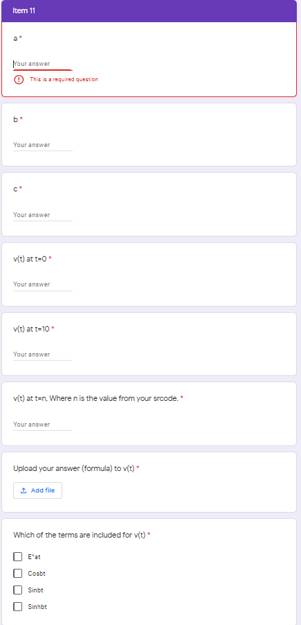 Item 11
Your answer
This is a required question
b*
Your answer
Your answer
v(t) at t=0*
Your answer
v(t) at t=10 *
Your answer
v(t) at t=n, Where nis the value from your srcode.
Your answer
Upload your answer (formula) to v(t) *
1 Add file
Which of the terms are included for v(t)*
E'at
Cosbt
Sinbt
Sinhbt
