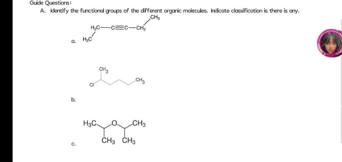 Guide Questions:
A. Identify the functional groups of the different organic molecules. Indicate classification is there is any.
CH3
H,C-C C-CH2
H3C
a.
CH3
CH3
CI
b.
H3C.
CH3
ČH3 ČH3
C.
