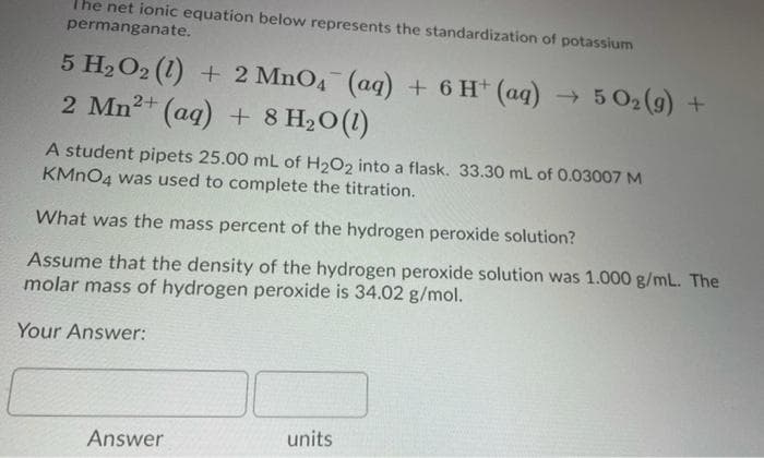 The net ionic equation below represents the standardization of potassium
permanganate.
5 H2O2 (1) + 2 MnO4 (aq) + 6 H+ (aq) → 5 02(9) +
2 Mn2+ (aq) + 8 H2O(1)
A student pipets 25.00 mL of H2O2 into a flask. 33.30 mL of 0.03007 M
KMNO4 was used to complete the titration.
What was the mass percent of the hydrogen peroxide solution?
Assume that the density of the hydrogen peroxide solution was 1.000 g/mL. The
molar mass of hydrogen peroxide is 34.02 g/mol.
Your Answer:
units
Answer
