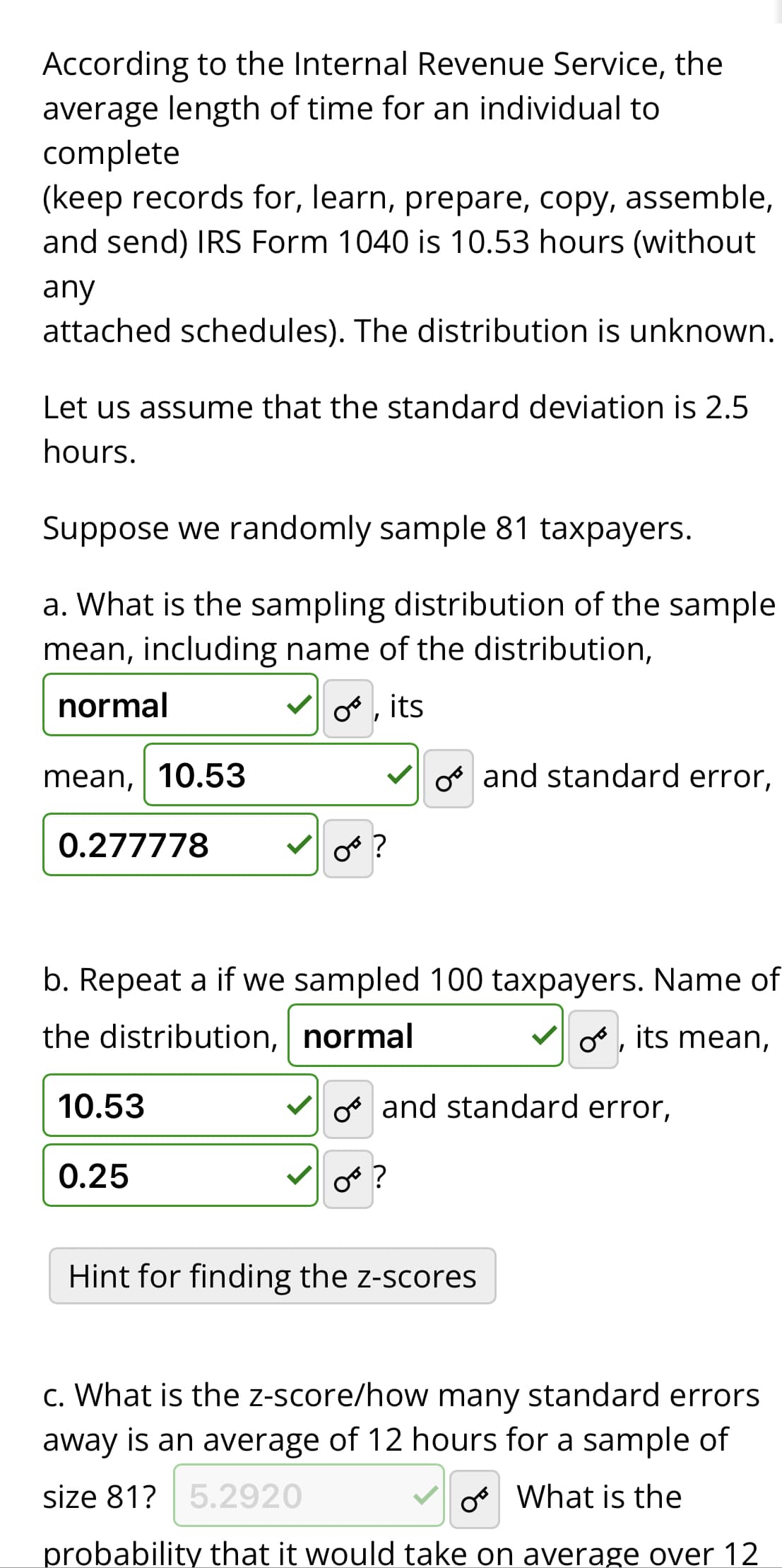 According to the Internal Revenue Service, the
average length of time for an individual to
complete
(keep records for, learn, prepare, copy, assemble,
and send) IRS Form 1040 is 10.53 hours (without
any
attached schedules). The distribution is unknown.
Let us assume that the standard deviation is 2.5
hours.
Suppose we randomly sample 81 taxpayers.
a. What is the sampling distribution of the sample
ean, including name of the distribution,
normal
O, its
mean, 10.53
0.277778
10.53
OF?
b. Repeat a if we sampled 100 taxpayers. Name of
the distribution,
normal
o, its mean,
O and standard error,
0.25
or?
and standard error,
Hint for finding the z-scores
c. What is the z-score/how many standard errors
away is an average of 12 hours for a sample of
size 81? 5.2920
o What is the
probability that it would take on average over 12