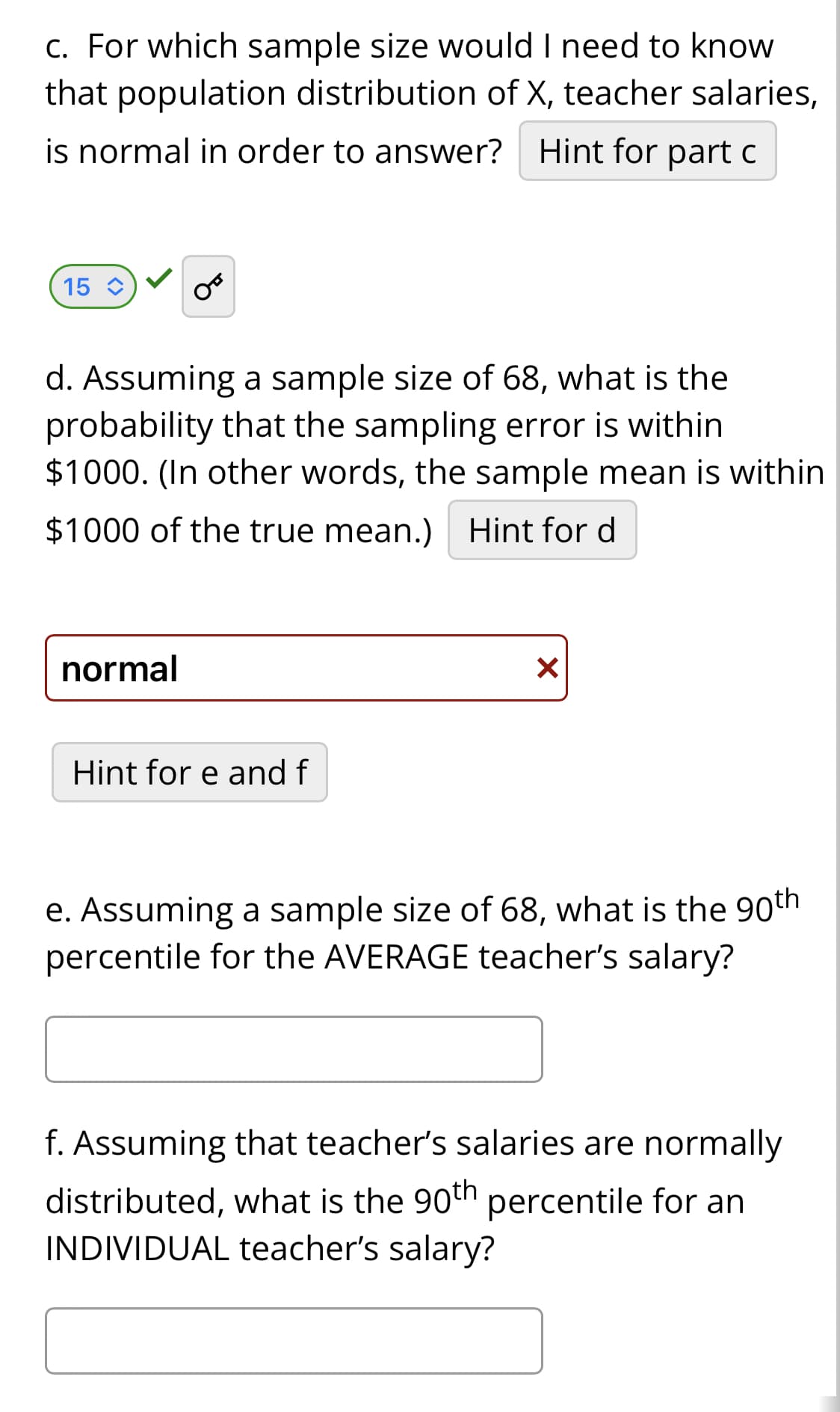 c. For which sample size would I need to know
that population distribution of X, teacher salaries,
is normal in order to answer? Hint for part c
15 C
OF
d. Assuming a sample size of 68, what is the
probability that the sampling error is within
$1000. (In other words, the sample mean is within
$1000 of the true mean.) Hint for d
normal
Hint for e and f
X
e. Assuming a sample size of 68, what is the 90th
percentile for the AVERAGE teacher's salary?
f. Assuming that teacher's salaries are normally
distributed, what is the 90th percentile for an
INDIVIDUAL teacher's salary?