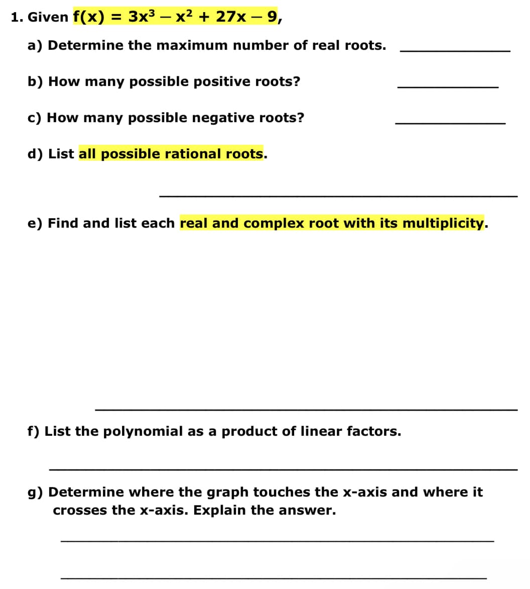 1. Given f(x) = 3x³ − x² + 27x − 9,
-
a) Determine the maximum number of real roots.
b) How many possible positive roots?
c) How many possible negative roots?
d) List all possible rational roots.
e) Find and list each real and complex root with its multiplicity.
f) List the polynomial as a product of linear factors.
g) Determine where the graph touches the x-axis and where it
crosses the x-axis. Explain the answer.