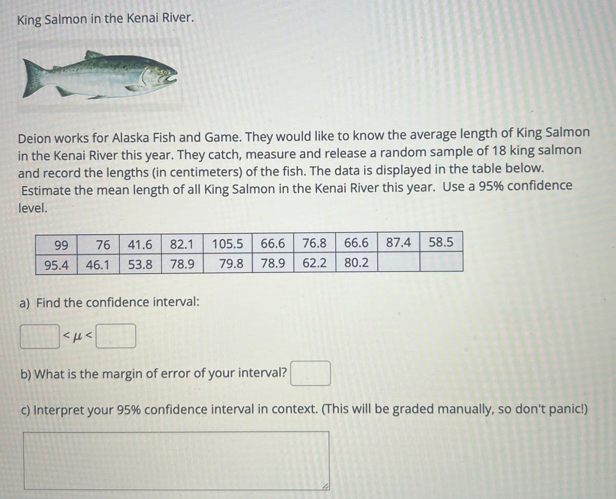 King Salmon in the Kenai River.
Deion works for Alaska Fish and Game. They would like to know the average length of King Salmon
in the Kenai River this year. They catch, measure and release a random sample of 18 king salmon
and record the lengths (in centimeters) of the fish. The data is displayed in the table below.
Estimate the mean length of all King Salmon in the Kenai River this year. Use a 95% confidence
level.
99 76 41.6 82.1 105.5 66.6 76.8 66.6 87.4 58.5
95.4 46.1 53.8 78.9
79.8 78.9 62.2 80.2
a) Find the confidence interval:
<μ<
b) What is the margin of error of your interval?
c) Interpret your 95% confidence interval in context. (This will be graded manually, so don't panic!)