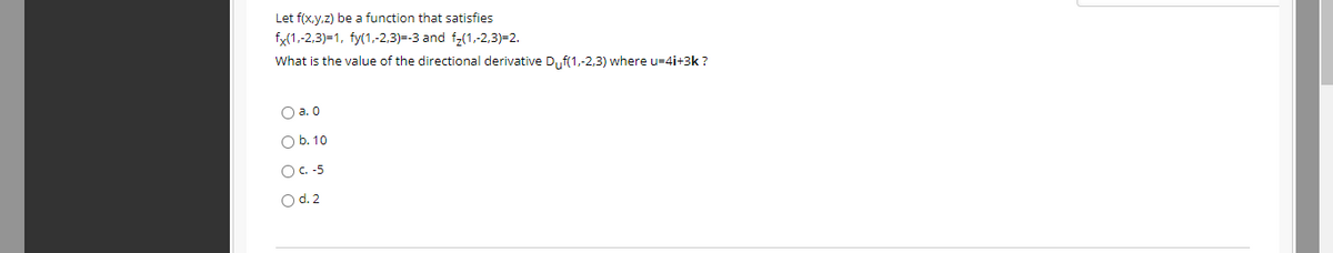 Let f(x,y.z) be a function that satisfies
fx(1,-2,3)=1, fy(1,-2,3)=-3 and fz(1,-2,3)=2.
What is the value of the directional derivative D,f(1,-2,3) where u=4i+3k ?
O a. 0
O b. 10
OC.-5
O d.2
