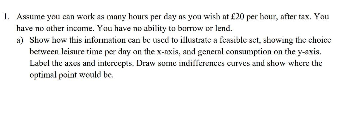 1. Assume you can work as many hours per day as you wish at £20 per hour, after tax. You
have no other income. You have no ability to borrow or lend.
a) Show how this information can be used to illustrate a feasible set, showing the choice
between leisure time per day on the x-axis, and general consumption on the y-axis.
Label the axes and intercepts. Draw some indifferences curves and show where the
optimal point would be.
