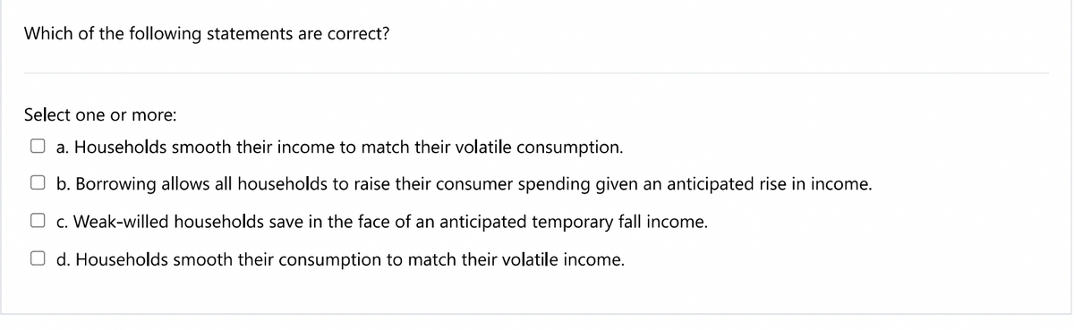 Which of the following statements are correct?
Select one or more:
a. Households smooth their income to match their volatile consumption.
O b. Borrowing allows all households to raise their consumer spending given an anticipated rise in income.
O c. Weak-willed households save in the face of an anticipated temporary fall income.
O d. Households smooth their consumption to match their volatile income.
