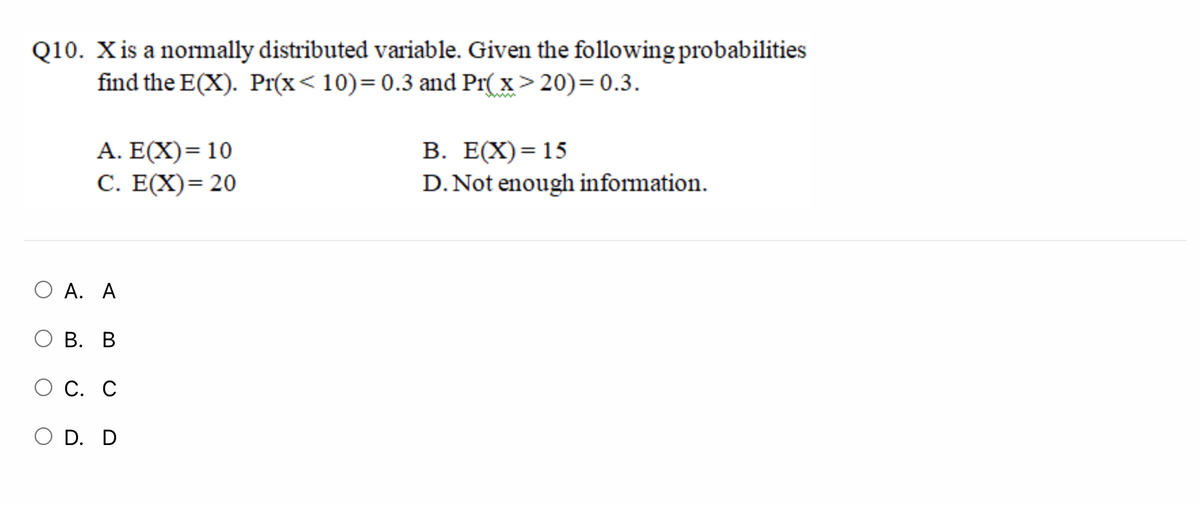 Q10. Xis a nomally distributed variable. Given the following probabilities
find the E(X). Pr(x< 10)=0.3 and Pr( x> 20)= 0.3.
A. E(X)= 10
С. Е(X) 3 20
В. Е(X) %3 15
D. Not enough information.
ОА. А
ОВ. В
О С. С
O D. D
