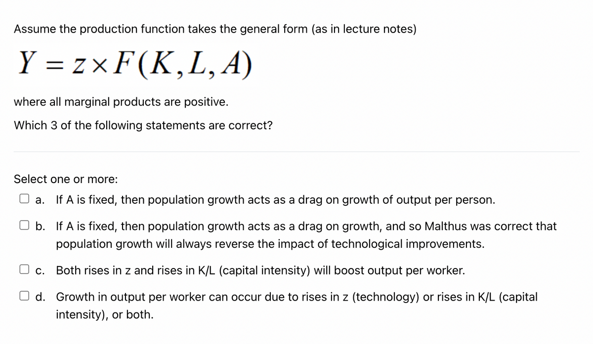 Assume the production function takes the general form (as in lecture notes)
Y=zxF(K,L,A)
where all marginal products are positive.
Which 3 of the following statements are correct?
Select one or more:
a.
If A is fixed, then population growth acts as a drag on growth of output per person.
b.
If A is fixed, then population growth acts as a drag on growth, and so Malthus was correct that
population growth will always reverse the impact of technological improvements.
C.
Both rises in z and rises in K/L (capital intensity) will boost output per worker.
d. Growth in output per worker can occur due to rises in z (technology) or rises in K/L (capital
intensity), or both.