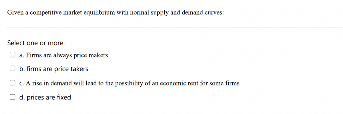 Given a competitive market equilibrium with normal supply and demand curves:
Select one or more:
a. Firms are always price makers
b. firms are price takers
O c. A rise in demand will lead to the possibility of an economic rent for some firms
d. prices are fixed
