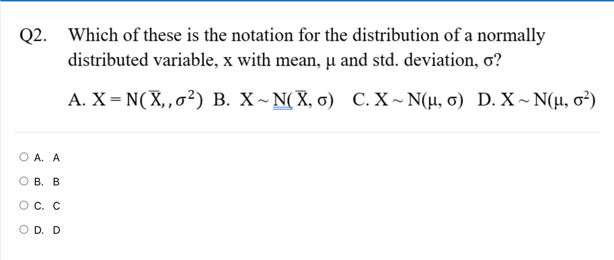 Which of these is the notation for the distribution of a normally
distributed variable, x with mean, µ and std. deviation, o?
Q2.
A. X = N(X,,o²) B. X~ N(X, o) C. X~ N(µ, 0) D. X ~ N(µ, o²)
O A. A
В. В
С. С
D. D
